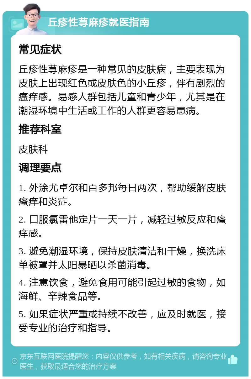 丘疹性荨麻疹就医指南 常见症状 丘疹性荨麻疹是一种常见的皮肤病，主要表现为皮肤上出现红色或皮肤色的小丘疹，伴有剧烈的瘙痒感。易感人群包括儿童和青少年，尤其是在潮湿环境中生活或工作的人群更容易患病。 推荐科室 皮肤科 调理要点 1. 外涂尤卓尔和百多邦每日两次，帮助缓解皮肤瘙痒和炎症。 2. 口服氯雷他定片一天一片，减轻过敏反应和瘙痒感。 3. 避免潮湿环境，保持皮肤清洁和干燥，换洗床单被罩并太阳暴晒以杀菌消毒。 4. 注意饮食，避免食用可能引起过敏的食物，如海鲜、辛辣食品等。 5. 如果症状严重或持续不改善，应及时就医，接受专业的治疗和指导。