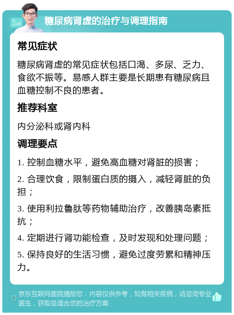 糖尿病肾虚的治疗与调理指南 常见症状 糖尿病肾虚的常见症状包括口渴、多尿、乏力、食欲不振等。易感人群主要是长期患有糖尿病且血糖控制不良的患者。 推荐科室 内分泌科或肾内科 调理要点 1. 控制血糖水平，避免高血糖对肾脏的损害； 2. 合理饮食，限制蛋白质的摄入，减轻肾脏的负担； 3. 使用利拉鲁肽等药物辅助治疗，改善胰岛素抵抗； 4. 定期进行肾功能检查，及时发现和处理问题； 5. 保持良好的生活习惯，避免过度劳累和精神压力。