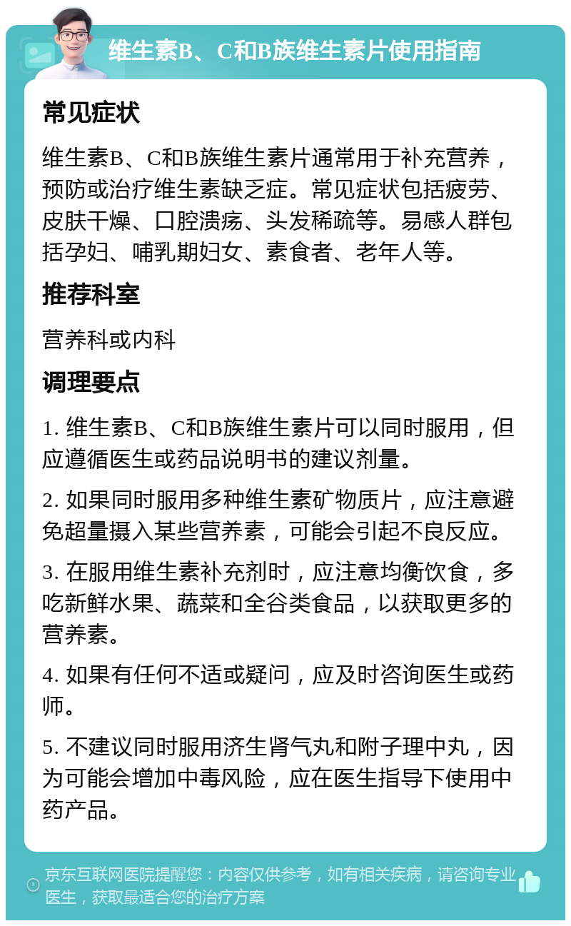 维生素B、C和B族维生素片使用指南 常见症状 维生素B、C和B族维生素片通常用于补充营养，预防或治疗维生素缺乏症。常见症状包括疲劳、皮肤干燥、口腔溃疡、头发稀疏等。易感人群包括孕妇、哺乳期妇女、素食者、老年人等。 推荐科室 营养科或内科 调理要点 1. 维生素B、C和B族维生素片可以同时服用，但应遵循医生或药品说明书的建议剂量。 2. 如果同时服用多种维生素矿物质片，应注意避免超量摄入某些营养素，可能会引起不良反应。 3. 在服用维生素补充剂时，应注意均衡饮食，多吃新鲜水果、蔬菜和全谷类食品，以获取更多的营养素。 4. 如果有任何不适或疑问，应及时咨询医生或药师。 5. 不建议同时服用济生肾气丸和附子理中丸，因为可能会增加中毒风险，应在医生指导下使用中药产品。