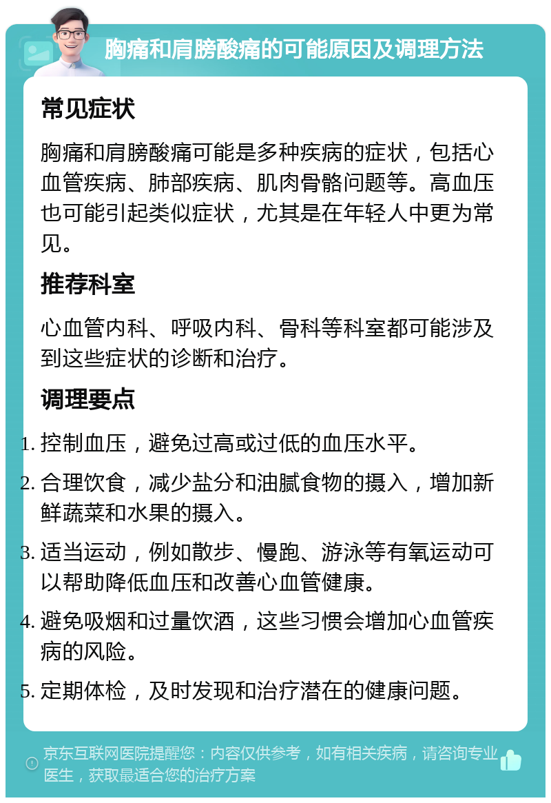 胸痛和肩膀酸痛的可能原因及调理方法 常见症状 胸痛和肩膀酸痛可能是多种疾病的症状，包括心血管疾病、肺部疾病、肌肉骨骼问题等。高血压也可能引起类似症状，尤其是在年轻人中更为常见。 推荐科室 心血管内科、呼吸内科、骨科等科室都可能涉及到这些症状的诊断和治疗。 调理要点 控制血压，避免过高或过低的血压水平。 合理饮食，减少盐分和油腻食物的摄入，增加新鲜蔬菜和水果的摄入。 适当运动，例如散步、慢跑、游泳等有氧运动可以帮助降低血压和改善心血管健康。 避免吸烟和过量饮酒，这些习惯会增加心血管疾病的风险。 定期体检，及时发现和治疗潜在的健康问题。