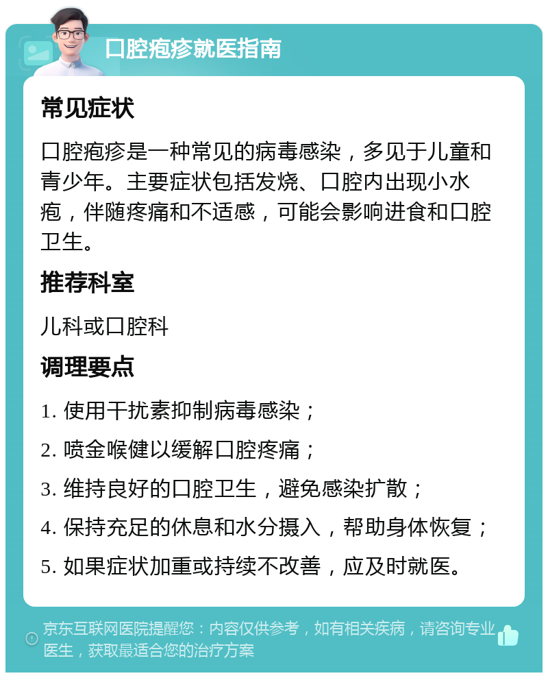 口腔疱疹就医指南 常见症状 口腔疱疹是一种常见的病毒感染，多见于儿童和青少年。主要症状包括发烧、口腔内出现小水疱，伴随疼痛和不适感，可能会影响进食和口腔卫生。 推荐科室 儿科或口腔科 调理要点 1. 使用干扰素抑制病毒感染； 2. 喷金喉健以缓解口腔疼痛； 3. 维持良好的口腔卫生，避免感染扩散； 4. 保持充足的休息和水分摄入，帮助身体恢复； 5. 如果症状加重或持续不改善，应及时就医。