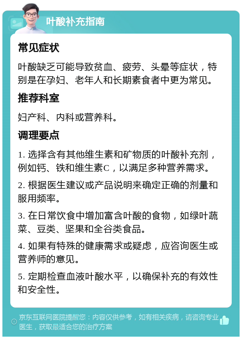 叶酸补充指南 常见症状 叶酸缺乏可能导致贫血、疲劳、头晕等症状，特别是在孕妇、老年人和长期素食者中更为常见。 推荐科室 妇产科、内科或营养科。 调理要点 1. 选择含有其他维生素和矿物质的叶酸补充剂，例如钙、铁和维生素C，以满足多种营养需求。 2. 根据医生建议或产品说明来确定正确的剂量和服用频率。 3. 在日常饮食中增加富含叶酸的食物，如绿叶蔬菜、豆类、坚果和全谷类食品。 4. 如果有特殊的健康需求或疑虑，应咨询医生或营养师的意见。 5. 定期检查血液叶酸水平，以确保补充的有效性和安全性。