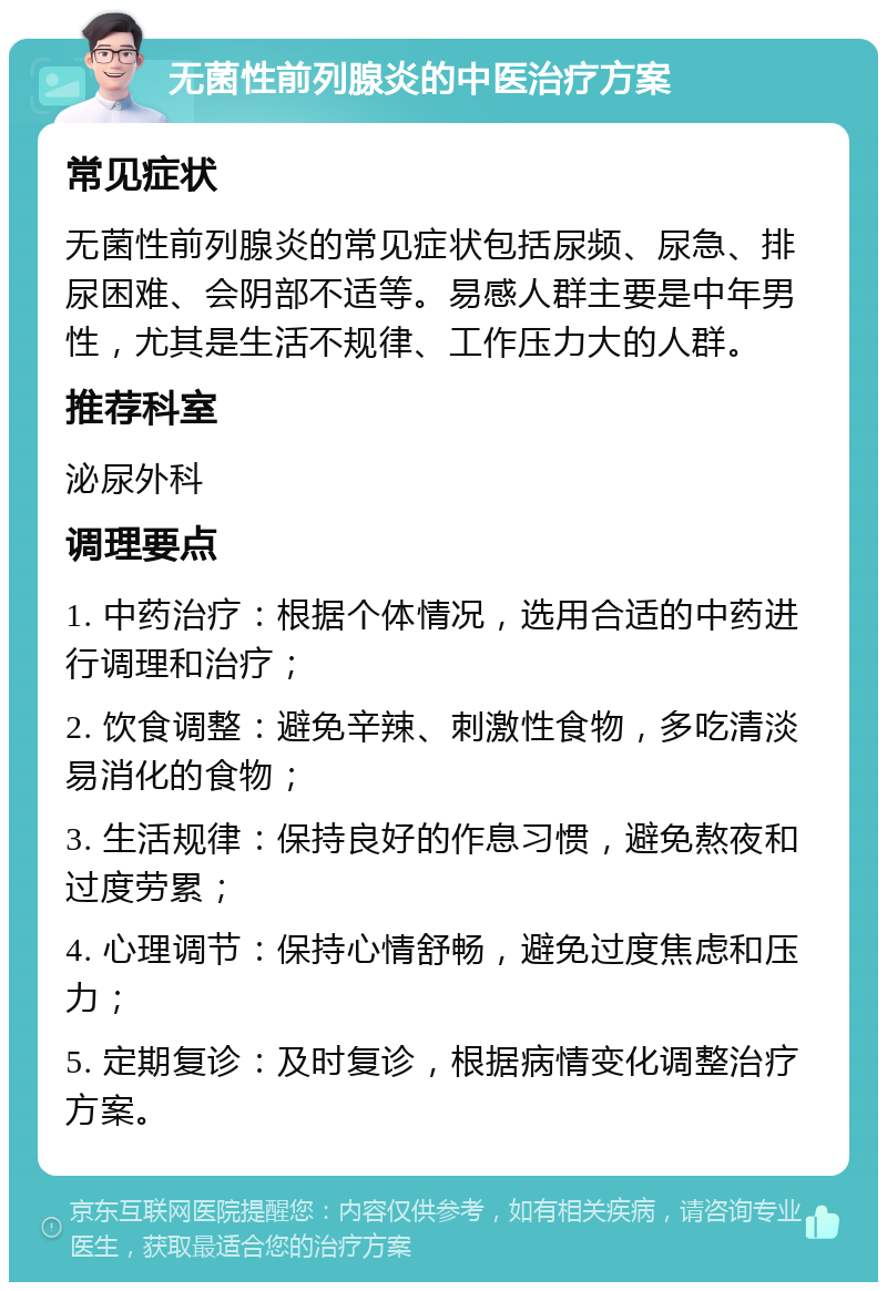 无菌性前列腺炎的中医治疗方案 常见症状 无菌性前列腺炎的常见症状包括尿频、尿急、排尿困难、会阴部不适等。易感人群主要是中年男性，尤其是生活不规律、工作压力大的人群。 推荐科室 泌尿外科 调理要点 1. 中药治疗：根据个体情况，选用合适的中药进行调理和治疗； 2. 饮食调整：避免辛辣、刺激性食物，多吃清淡易消化的食物； 3. 生活规律：保持良好的作息习惯，避免熬夜和过度劳累； 4. 心理调节：保持心情舒畅，避免过度焦虑和压力； 5. 定期复诊：及时复诊，根据病情变化调整治疗方案。