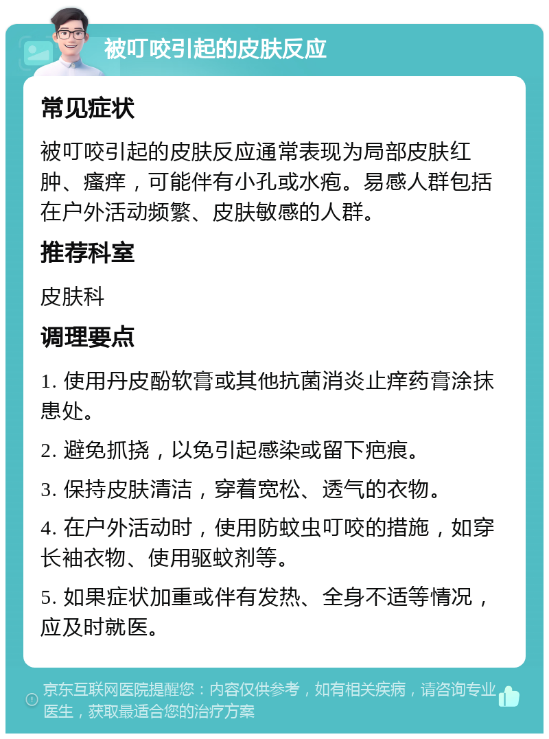 被叮咬引起的皮肤反应 常见症状 被叮咬引起的皮肤反应通常表现为局部皮肤红肿、瘙痒，可能伴有小孔或水疱。易感人群包括在户外活动频繁、皮肤敏感的人群。 推荐科室 皮肤科 调理要点 1. 使用丹皮酚软膏或其他抗菌消炎止痒药膏涂抹患处。 2. 避免抓挠，以免引起感染或留下疤痕。 3. 保持皮肤清洁，穿着宽松、透气的衣物。 4. 在户外活动时，使用防蚊虫叮咬的措施，如穿长袖衣物、使用驱蚊剂等。 5. 如果症状加重或伴有发热、全身不适等情况，应及时就医。