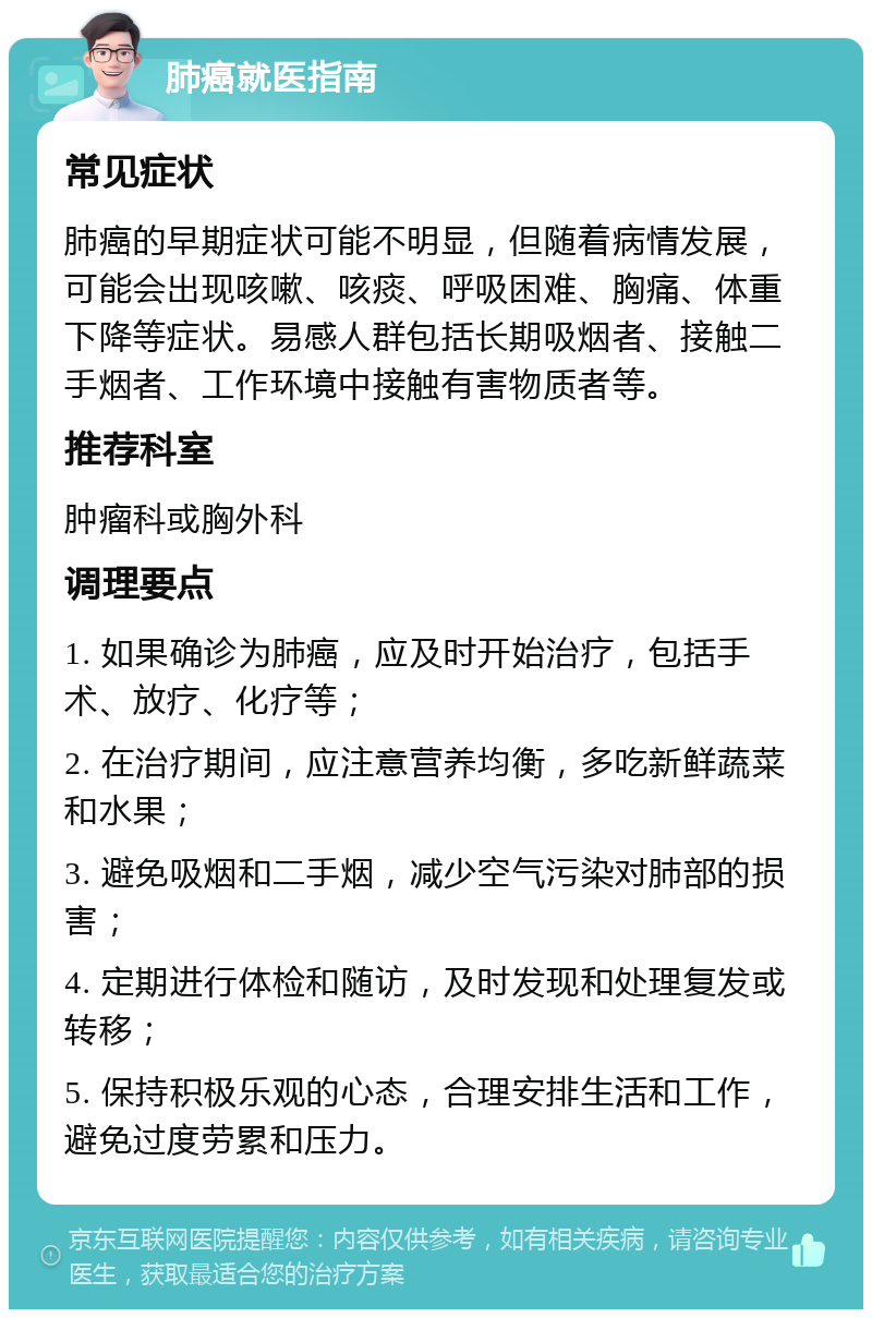 肺癌就医指南 常见症状 肺癌的早期症状可能不明显，但随着病情发展，可能会出现咳嗽、咳痰、呼吸困难、胸痛、体重下降等症状。易感人群包括长期吸烟者、接触二手烟者、工作环境中接触有害物质者等。 推荐科室 肿瘤科或胸外科 调理要点 1. 如果确诊为肺癌，应及时开始治疗，包括手术、放疗、化疗等； 2. 在治疗期间，应注意营养均衡，多吃新鲜蔬菜和水果； 3. 避免吸烟和二手烟，减少空气污染对肺部的损害； 4. 定期进行体检和随访，及时发现和处理复发或转移； 5. 保持积极乐观的心态，合理安排生活和工作，避免过度劳累和压力。