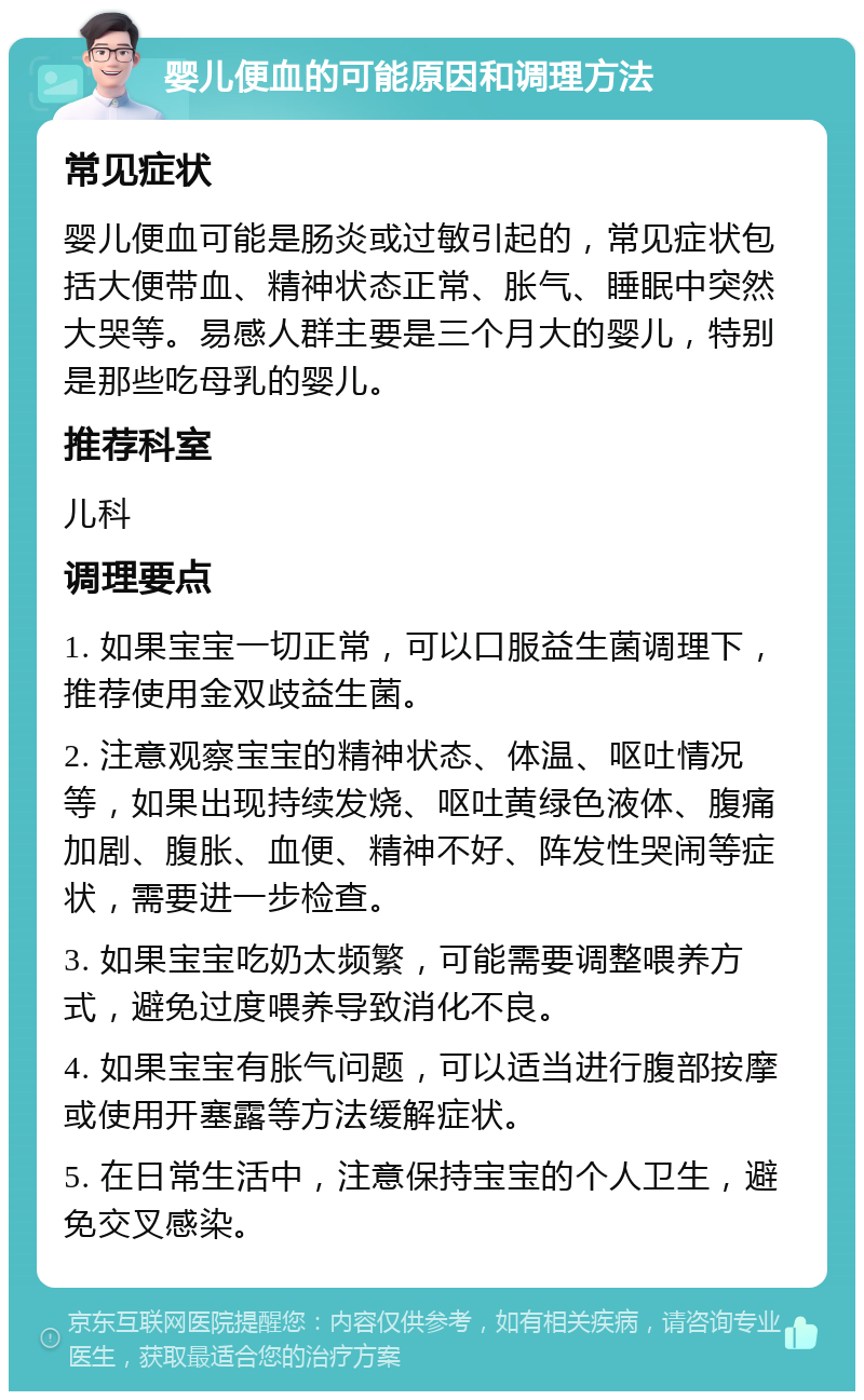 婴儿便血的可能原因和调理方法 常见症状 婴儿便血可能是肠炎或过敏引起的，常见症状包括大便带血、精神状态正常、胀气、睡眠中突然大哭等。易感人群主要是三个月大的婴儿，特别是那些吃母乳的婴儿。 推荐科室 儿科 调理要点 1. 如果宝宝一切正常，可以口服益生菌调理下，推荐使用金双歧益生菌。 2. 注意观察宝宝的精神状态、体温、呕吐情况等，如果出现持续发烧、呕吐黄绿色液体、腹痛加剧、腹胀、血便、精神不好、阵发性哭闹等症状，需要进一步检查。 3. 如果宝宝吃奶太频繁，可能需要调整喂养方式，避免过度喂养导致消化不良。 4. 如果宝宝有胀气问题，可以适当进行腹部按摩或使用开塞露等方法缓解症状。 5. 在日常生活中，注意保持宝宝的个人卫生，避免交叉感染。