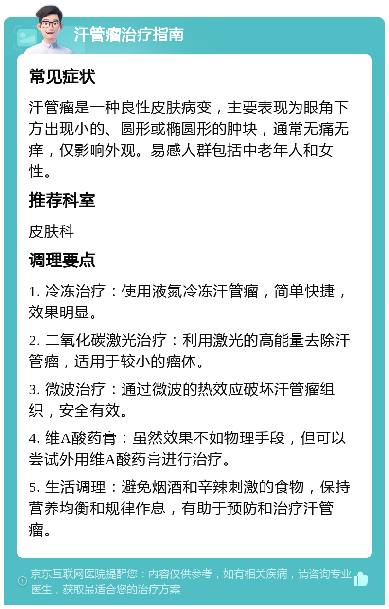 汗管瘤治疗指南 常见症状 汗管瘤是一种良性皮肤病变，主要表现为眼角下方出现小的、圆形或椭圆形的肿块，通常无痛无痒，仅影响外观。易感人群包括中老年人和女性。 推荐科室 皮肤科 调理要点 1. 冷冻治疗：使用液氮冷冻汗管瘤，简单快捷，效果明显。 2. 二氧化碳激光治疗：利用激光的高能量去除汗管瘤，适用于较小的瘤体。 3. 微波治疗：通过微波的热效应破坏汗管瘤组织，安全有效。 4. 维A酸药膏：虽然效果不如物理手段，但可以尝试外用维A酸药膏进行治疗。 5. 生活调理：避免烟酒和辛辣刺激的食物，保持营养均衡和规律作息，有助于预防和治疗汗管瘤。