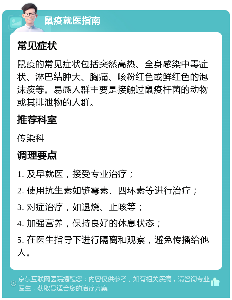 鼠疫就医指南 常见症状 鼠疫的常见症状包括突然高热、全身感染中毒症状、淋巴结肿大、胸痛、咳粉红色或鲜红色的泡沫痰等。易感人群主要是接触过鼠疫杆菌的动物或其排泄物的人群。 推荐科室 传染科 调理要点 1. 及早就医，接受专业治疗； 2. 使用抗生素如链霉素、四环素等进行治疗； 3. 对症治疗，如退烧、止咳等； 4. 加强营养，保持良好的休息状态； 5. 在医生指导下进行隔离和观察，避免传播给他人。