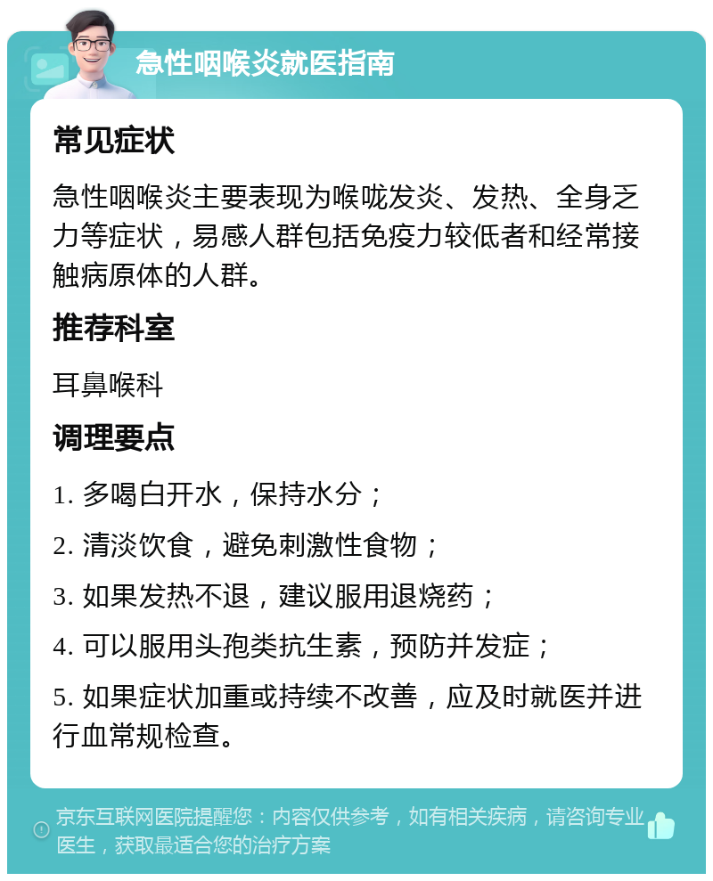 急性咽喉炎就医指南 常见症状 急性咽喉炎主要表现为喉咙发炎、发热、全身乏力等症状，易感人群包括免疫力较低者和经常接触病原体的人群。 推荐科室 耳鼻喉科 调理要点 1. 多喝白开水，保持水分； 2. 清淡饮食，避免刺激性食物； 3. 如果发热不退，建议服用退烧药； 4. 可以服用头孢类抗生素，预防并发症； 5. 如果症状加重或持续不改善，应及时就医并进行血常规检查。