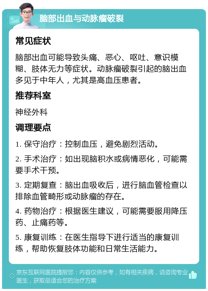 脑部出血与动脉瘤破裂 常见症状 脑部出血可能导致头痛、恶心、呕吐、意识模糊、肢体无力等症状。动脉瘤破裂引起的脑出血多见于中年人，尤其是高血压患者。 推荐科室 神经外科 调理要点 1. 保守治疗：控制血压，避免剧烈活动。 2. 手术治疗：如出现脑积水或病情恶化，可能需要手术干预。 3. 定期复查：脑出血吸收后，进行脑血管检查以排除血管畸形或动脉瘤的存在。 4. 药物治疗：根据医生建议，可能需要服用降压药、止痛药等。 5. 康复训练：在医生指导下进行适当的康复训练，帮助恢复肢体功能和日常生活能力。