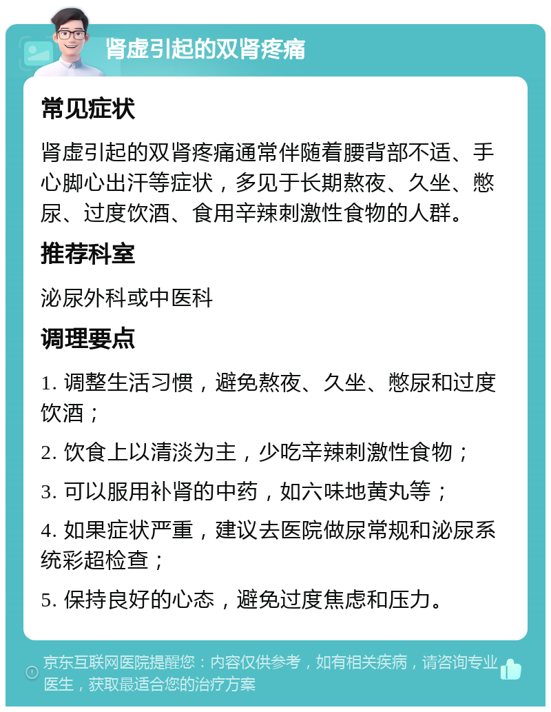 肾虚引起的双肾疼痛 常见症状 肾虚引起的双肾疼痛通常伴随着腰背部不适、手心脚心出汗等症状，多见于长期熬夜、久坐、憋尿、过度饮酒、食用辛辣刺激性食物的人群。 推荐科室 泌尿外科或中医科 调理要点 1. 调整生活习惯，避免熬夜、久坐、憋尿和过度饮酒； 2. 饮食上以清淡为主，少吃辛辣刺激性食物； 3. 可以服用补肾的中药，如六味地黄丸等； 4. 如果症状严重，建议去医院做尿常规和泌尿系统彩超检查； 5. 保持良好的心态，避免过度焦虑和压力。