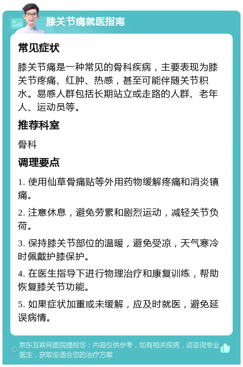 膝关节痛就医指南 常见症状 膝关节痛是一种常见的骨科疾病，主要表现为膝关节疼痛、红肿、热感，甚至可能伴随关节积水。易感人群包括长期站立或走路的人群、老年人、运动员等。 推荐科室 骨科 调理要点 1. 使用仙草骨痛贴等外用药物缓解疼痛和消炎镇痛。 2. 注意休息，避免劳累和剧烈运动，减轻关节负荷。 3. 保持膝关节部位的温暖，避免受凉，天气寒冷时佩戴护膝保护。 4. 在医生指导下进行物理治疗和康复训练，帮助恢复膝关节功能。 5. 如果症状加重或未缓解，应及时就医，避免延误病情。