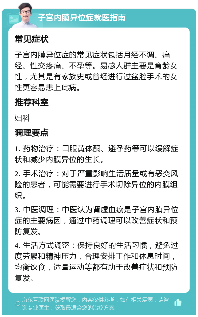 子宫内膜异位症就医指南 常见症状 子宫内膜异位症的常见症状包括月经不调、痛经、性交疼痛、不孕等。易感人群主要是育龄女性，尤其是有家族史或曾经进行过盆腔手术的女性更容易患上此病。 推荐科室 妇科 调理要点 1. 药物治疗：口服黄体酮、避孕药等可以缓解症状和减少内膜异位的生长。 2. 手术治疗：对于严重影响生活质量或有恶变风险的患者，可能需要进行手术切除异位的内膜组织。 3. 中医调理：中医认为肾虚血瘀是子宫内膜异位症的主要病因，通过中药调理可以改善症状和预防复发。 4. 生活方式调整：保持良好的生活习惯，避免过度劳累和精神压力，合理安排工作和休息时间，均衡饮食，适量运动等都有助于改善症状和预防复发。