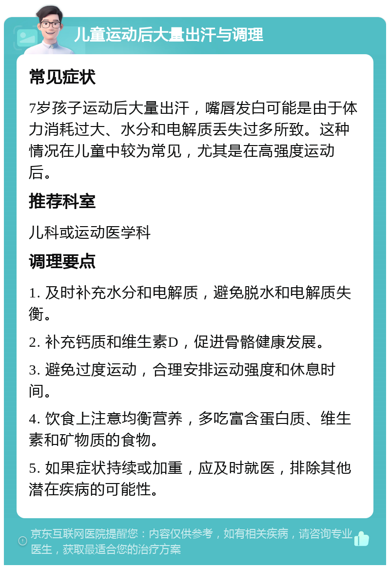 儿童运动后大量出汗与调理 常见症状 7岁孩子运动后大量出汗，嘴唇发白可能是由于体力消耗过大、水分和电解质丢失过多所致。这种情况在儿童中较为常见，尤其是在高强度运动后。 推荐科室 儿科或运动医学科 调理要点 1. 及时补充水分和电解质，避免脱水和电解质失衡。 2. 补充钙质和维生素D，促进骨骼健康发展。 3. 避免过度运动，合理安排运动强度和休息时间。 4. 饮食上注意均衡营养，多吃富含蛋白质、维生素和矿物质的食物。 5. 如果症状持续或加重，应及时就医，排除其他潜在疾病的可能性。