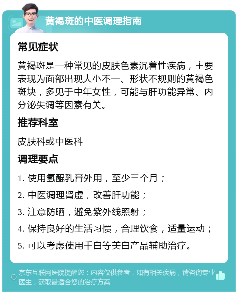 黄褐斑的中医调理指南 常见症状 黄褐斑是一种常见的皮肤色素沉着性疾病，主要表现为面部出现大小不一、形状不规则的黄褐色斑块，多见于中年女性，可能与肝功能异常、内分泌失调等因素有关。 推荐科室 皮肤科或中医科 调理要点 1. 使用氢醌乳膏外用，至少三个月； 2. 中医调理肾虚，改善肝功能； 3. 注意防晒，避免紫外线照射； 4. 保持良好的生活习惯，合理饮食，适量运动； 5. 可以考虑使用千白等美白产品辅助治疗。