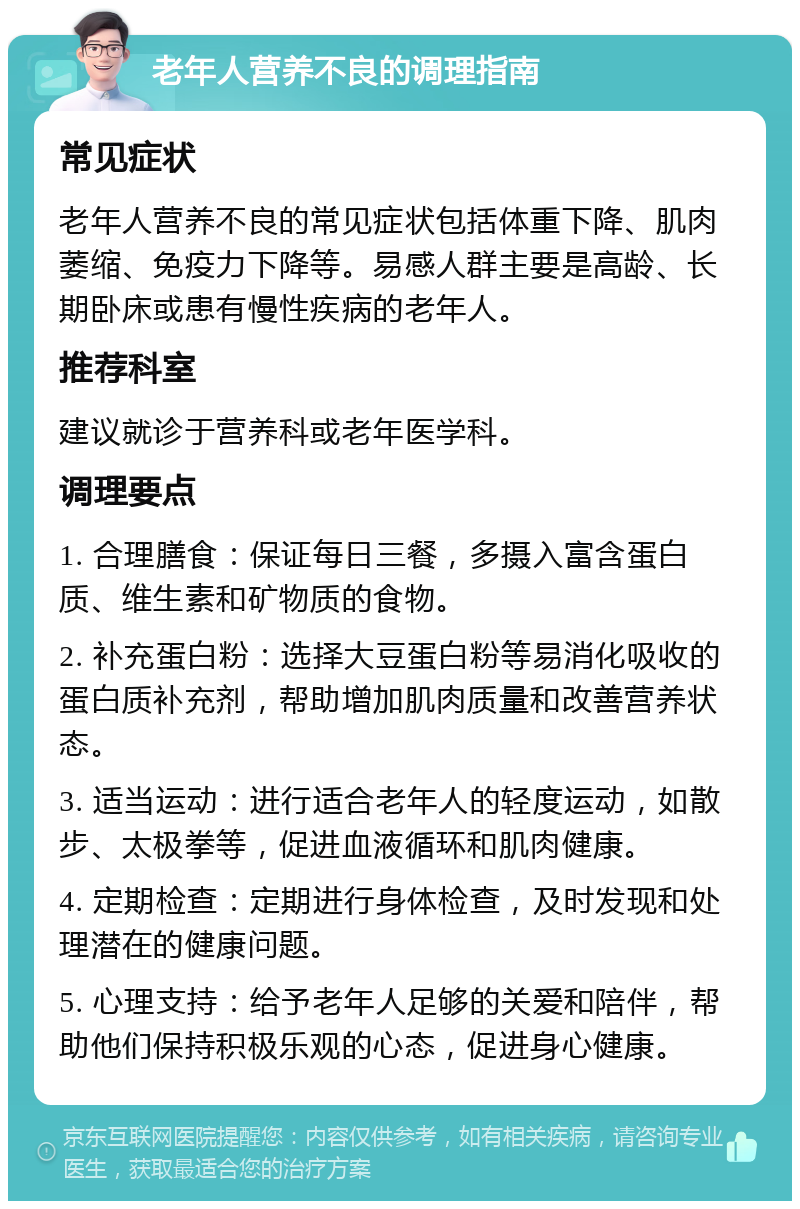 老年人营养不良的调理指南 常见症状 老年人营养不良的常见症状包括体重下降、肌肉萎缩、免疫力下降等。易感人群主要是高龄、长期卧床或患有慢性疾病的老年人。 推荐科室 建议就诊于营养科或老年医学科。 调理要点 1. 合理膳食：保证每日三餐，多摄入富含蛋白质、维生素和矿物质的食物。 2. 补充蛋白粉：选择大豆蛋白粉等易消化吸收的蛋白质补充剂，帮助增加肌肉质量和改善营养状态。 3. 适当运动：进行适合老年人的轻度运动，如散步、太极拳等，促进血液循环和肌肉健康。 4. 定期检查：定期进行身体检查，及时发现和处理潜在的健康问题。 5. 心理支持：给予老年人足够的关爱和陪伴，帮助他们保持积极乐观的心态，促进身心健康。