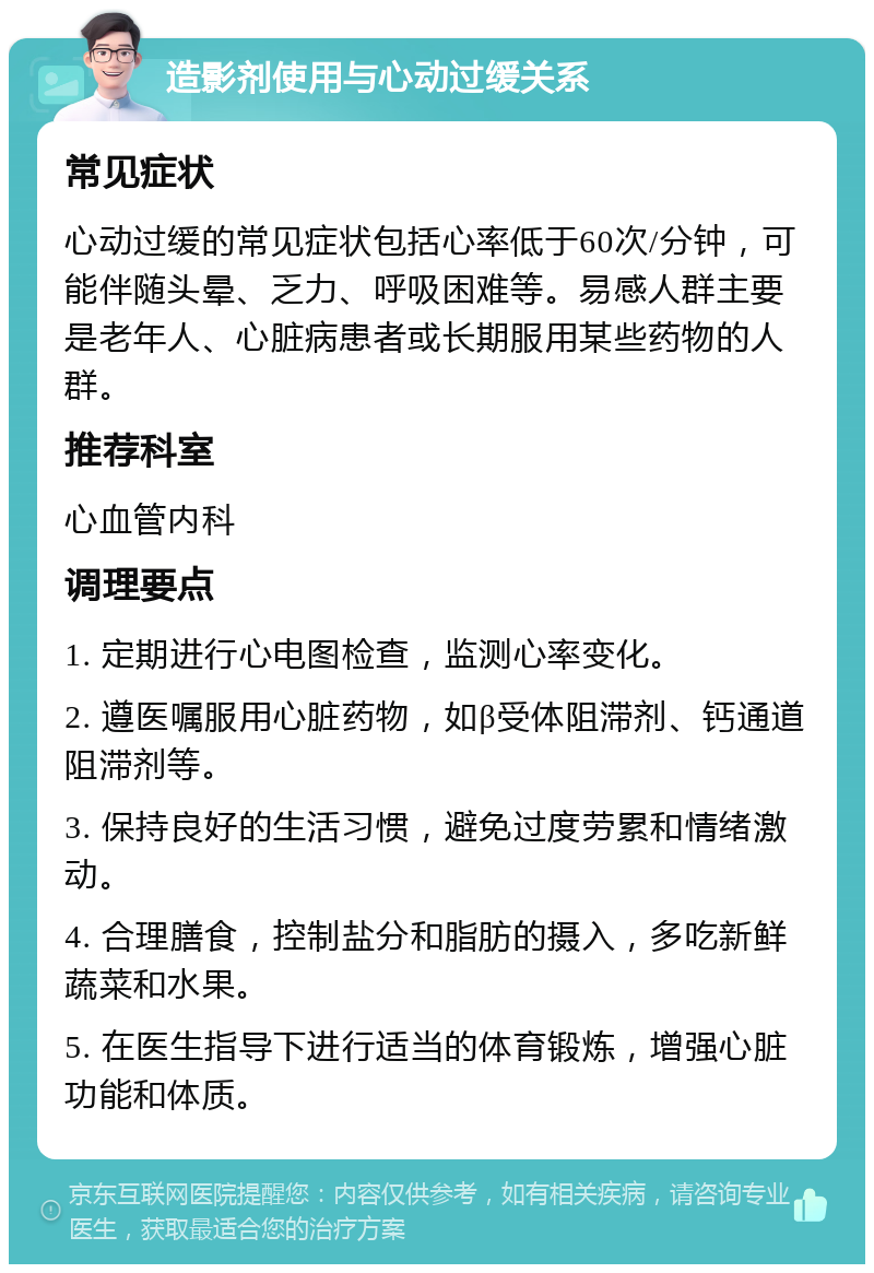 造影剂使用与心动过缓关系 常见症状 心动过缓的常见症状包括心率低于60次/分钟，可能伴随头晕、乏力、呼吸困难等。易感人群主要是老年人、心脏病患者或长期服用某些药物的人群。 推荐科室 心血管内科 调理要点 1. 定期进行心电图检查，监测心率变化。 2. 遵医嘱服用心脏药物，如β受体阻滞剂、钙通道阻滞剂等。 3. 保持良好的生活习惯，避免过度劳累和情绪激动。 4. 合理膳食，控制盐分和脂肪的摄入，多吃新鲜蔬菜和水果。 5. 在医生指导下进行适当的体育锻炼，增强心脏功能和体质。