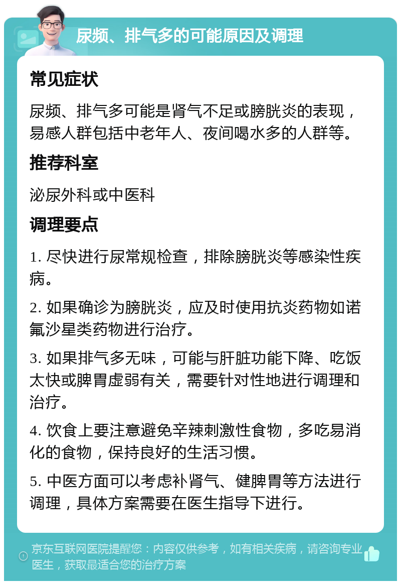 尿频、排气多的可能原因及调理 常见症状 尿频、排气多可能是肾气不足或膀胱炎的表现，易感人群包括中老年人、夜间喝水多的人群等。 推荐科室 泌尿外科或中医科 调理要点 1. 尽快进行尿常规检查，排除膀胱炎等感染性疾病。 2. 如果确诊为膀胱炎，应及时使用抗炎药物如诺氟沙星类药物进行治疗。 3. 如果排气多无味，可能与肝脏功能下降、吃饭太快或脾胃虚弱有关，需要针对性地进行调理和治疗。 4. 饮食上要注意避免辛辣刺激性食物，多吃易消化的食物，保持良好的生活习惯。 5. 中医方面可以考虑补肾气、健脾胃等方法进行调理，具体方案需要在医生指导下进行。