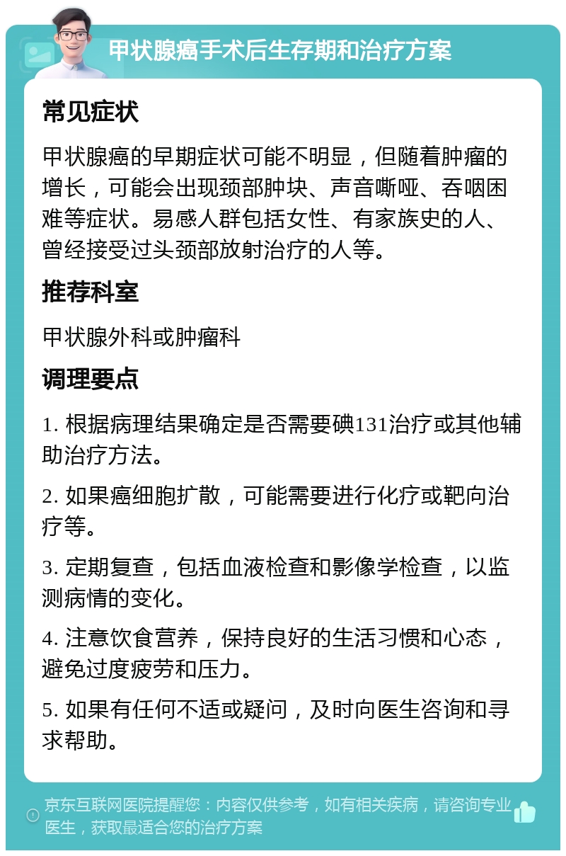 甲状腺癌手术后生存期和治疗方案 常见症状 甲状腺癌的早期症状可能不明显，但随着肿瘤的增长，可能会出现颈部肿块、声音嘶哑、吞咽困难等症状。易感人群包括女性、有家族史的人、曾经接受过头颈部放射治疗的人等。 推荐科室 甲状腺外科或肿瘤科 调理要点 1. 根据病理结果确定是否需要碘131治疗或其他辅助治疗方法。 2. 如果癌细胞扩散，可能需要进行化疗或靶向治疗等。 3. 定期复查，包括血液检查和影像学检查，以监测病情的变化。 4. 注意饮食营养，保持良好的生活习惯和心态，避免过度疲劳和压力。 5. 如果有任何不适或疑问，及时向医生咨询和寻求帮助。