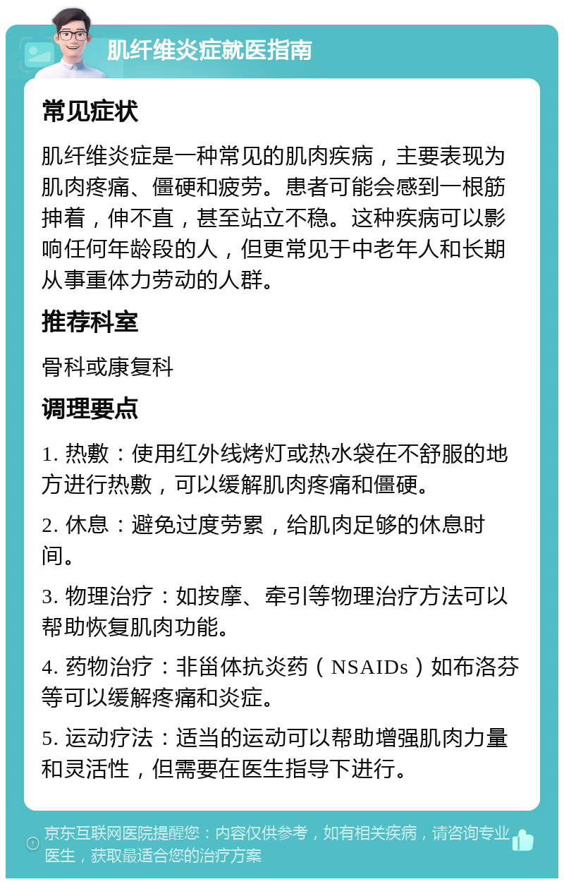 肌纤维炎症就医指南 常见症状 肌纤维炎症是一种常见的肌肉疾病，主要表现为肌肉疼痛、僵硬和疲劳。患者可能会感到一根筋抻着，伸不直，甚至站立不稳。这种疾病可以影响任何年龄段的人，但更常见于中老年人和长期从事重体力劳动的人群。 推荐科室 骨科或康复科 调理要点 1. 热敷：使用红外线烤灯或热水袋在不舒服的地方进行热敷，可以缓解肌肉疼痛和僵硬。 2. 休息：避免过度劳累，给肌肉足够的休息时间。 3. 物理治疗：如按摩、牵引等物理治疗方法可以帮助恢复肌肉功能。 4. 药物治疗：非甾体抗炎药（NSAIDs）如布洛芬等可以缓解疼痛和炎症。 5. 运动疗法：适当的运动可以帮助增强肌肉力量和灵活性，但需要在医生指导下进行。