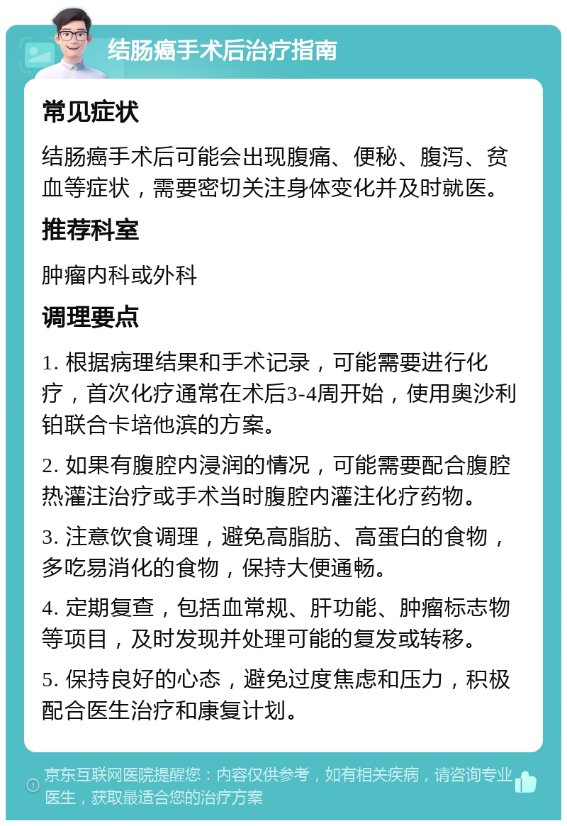 结肠癌手术后治疗指南 常见症状 结肠癌手术后可能会出现腹痛、便秘、腹泻、贫血等症状，需要密切关注身体变化并及时就医。 推荐科室 肿瘤内科或外科 调理要点 1. 根据病理结果和手术记录，可能需要进行化疗，首次化疗通常在术后3-4周开始，使用奥沙利铂联合卡培他滨的方案。 2. 如果有腹腔内浸润的情况，可能需要配合腹腔热灌注治疗或手术当时腹腔内灌注化疗药物。 3. 注意饮食调理，避免高脂肪、高蛋白的食物，多吃易消化的食物，保持大便通畅。 4. 定期复查，包括血常规、肝功能、肿瘤标志物等项目，及时发现并处理可能的复发或转移。 5. 保持良好的心态，避免过度焦虑和压力，积极配合医生治疗和康复计划。