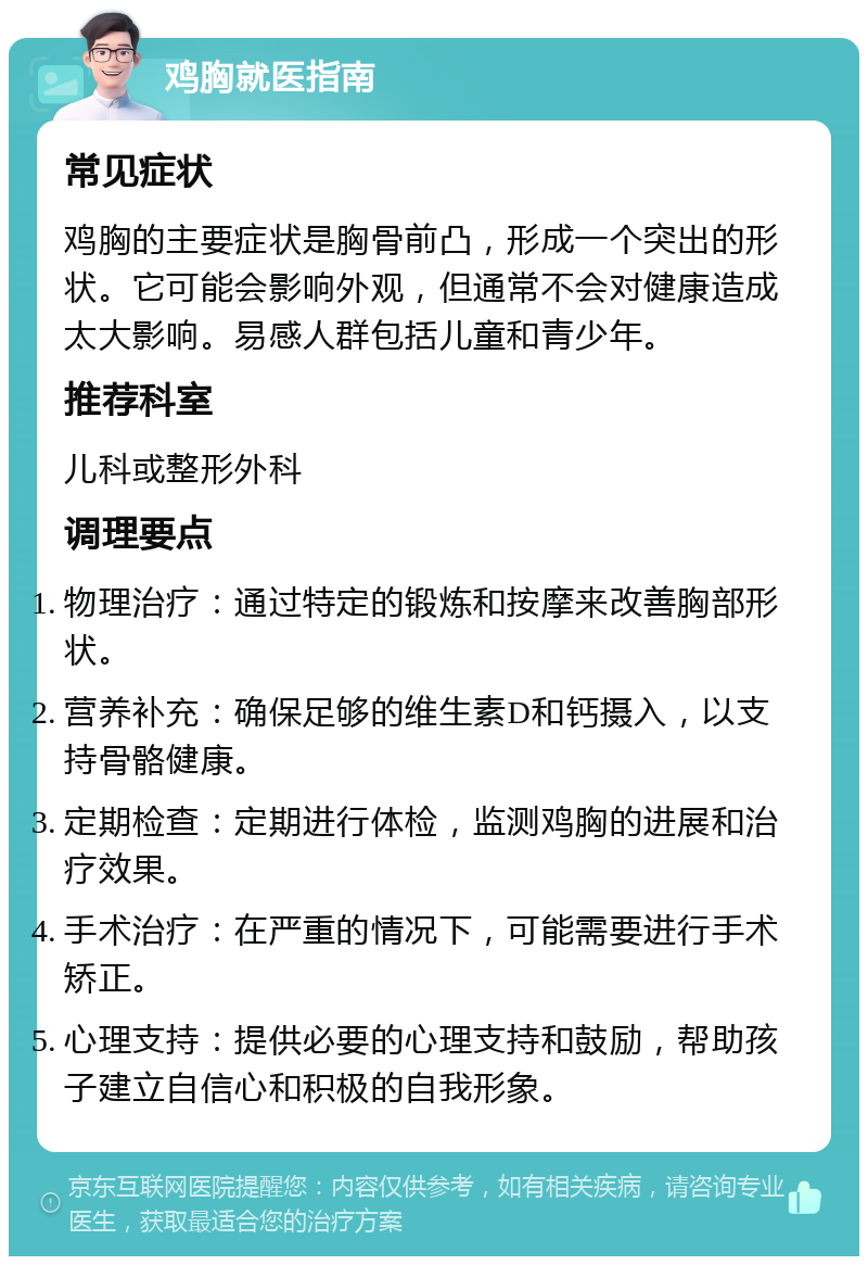 鸡胸就医指南 常见症状 鸡胸的主要症状是胸骨前凸，形成一个突出的形状。它可能会影响外观，但通常不会对健康造成太大影响。易感人群包括儿童和青少年。 推荐科室 儿科或整形外科 调理要点 物理治疗：通过特定的锻炼和按摩来改善胸部形状。 营养补充：确保足够的维生素D和钙摄入，以支持骨骼健康。 定期检查：定期进行体检，监测鸡胸的进展和治疗效果。 手术治疗：在严重的情况下，可能需要进行手术矫正。 心理支持：提供必要的心理支持和鼓励，帮助孩子建立自信心和积极的自我形象。