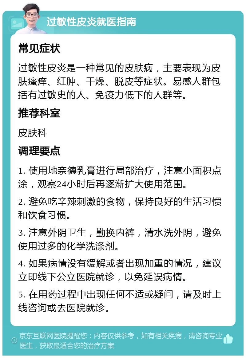 过敏性皮炎就医指南 常见症状 过敏性皮炎是一种常见的皮肤病，主要表现为皮肤瘙痒、红肿、干燥、脱皮等症状。易感人群包括有过敏史的人、免疫力低下的人群等。 推荐科室 皮肤科 调理要点 1. 使用地奈德乳膏进行局部治疗，注意小面积点涂，观察24小时后再逐渐扩大使用范围。 2. 避免吃辛辣刺激的食物，保持良好的生活习惯和饮食习惯。 3. 注意外阴卫生，勤换内裤，清水洗外阴，避免使用过多的化学洗涤剂。 4. 如果病情没有缓解或者出现加重的情况，建议立即线下公立医院就诊，以免延误病情。 5. 在用药过程中出现任何不适或疑问，请及时上线咨询或去医院就诊。