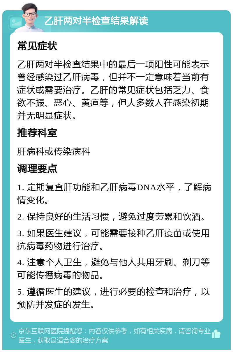 乙肝两对半检查结果解读 常见症状 乙肝两对半检查结果中的最后一项阳性可能表示曾经感染过乙肝病毒，但并不一定意味着当前有症状或需要治疗。乙肝的常见症状包括乏力、食欲不振、恶心、黄疸等，但大多数人在感染初期并无明显症状。 推荐科室 肝病科或传染病科 调理要点 1. 定期复查肝功能和乙肝病毒DNA水平，了解病情变化。 2. 保持良好的生活习惯，避免过度劳累和饮酒。 3. 如果医生建议，可能需要接种乙肝疫苗或使用抗病毒药物进行治疗。 4. 注意个人卫生，避免与他人共用牙刷、剃刀等可能传播病毒的物品。 5. 遵循医生的建议，进行必要的检查和治疗，以预防并发症的发生。