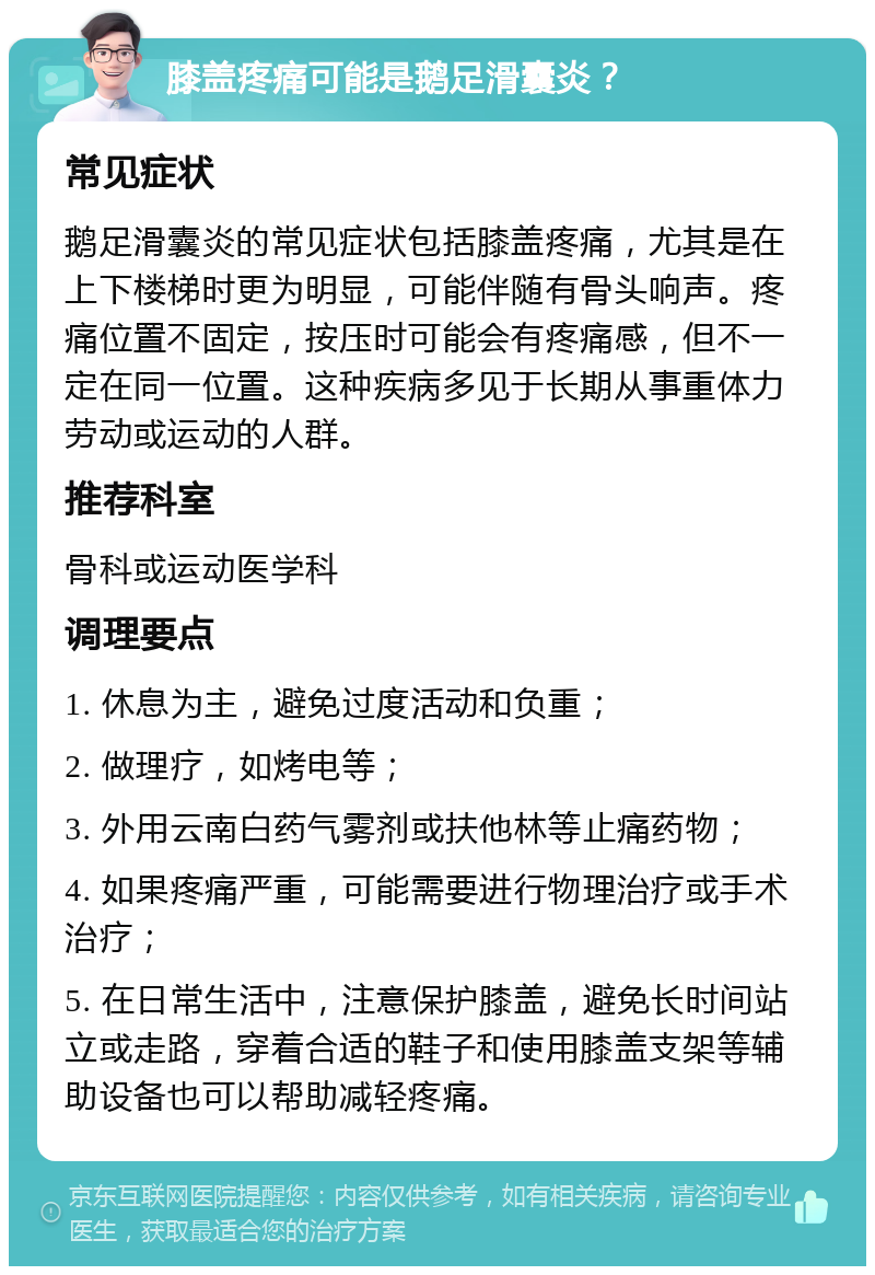 膝盖疼痛可能是鹅足滑囊炎？ 常见症状 鹅足滑囊炎的常见症状包括膝盖疼痛，尤其是在上下楼梯时更为明显，可能伴随有骨头响声。疼痛位置不固定，按压时可能会有疼痛感，但不一定在同一位置。这种疾病多见于长期从事重体力劳动或运动的人群。 推荐科室 骨科或运动医学科 调理要点 1. 休息为主，避免过度活动和负重； 2. 做理疗，如烤电等； 3. 外用云南白药气雾剂或扶他林等止痛药物； 4. 如果疼痛严重，可能需要进行物理治疗或手术治疗； 5. 在日常生活中，注意保护膝盖，避免长时间站立或走路，穿着合适的鞋子和使用膝盖支架等辅助设备也可以帮助减轻疼痛。