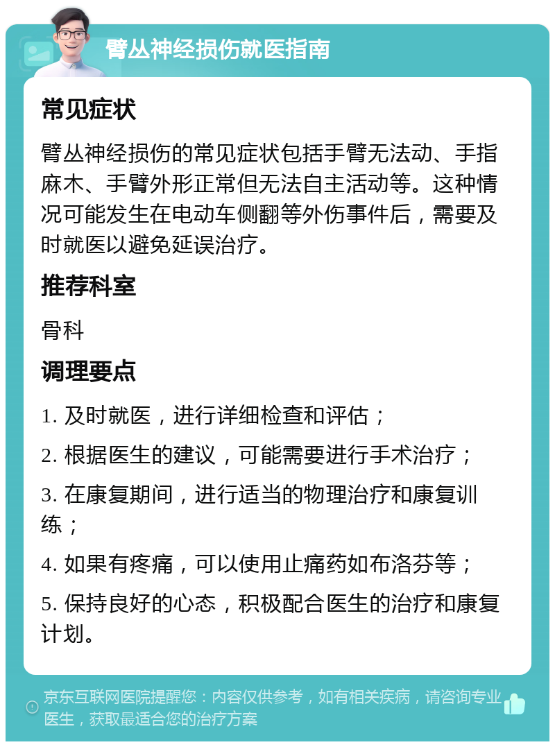 臂丛神经损伤就医指南 常见症状 臂丛神经损伤的常见症状包括手臂无法动、手指麻木、手臂外形正常但无法自主活动等。这种情况可能发生在电动车侧翻等外伤事件后，需要及时就医以避免延误治疗。 推荐科室 骨科 调理要点 1. 及时就医，进行详细检查和评估； 2. 根据医生的建议，可能需要进行手术治疗； 3. 在康复期间，进行适当的物理治疗和康复训练； 4. 如果有疼痛，可以使用止痛药如布洛芬等； 5. 保持良好的心态，积极配合医生的治疗和康复计划。