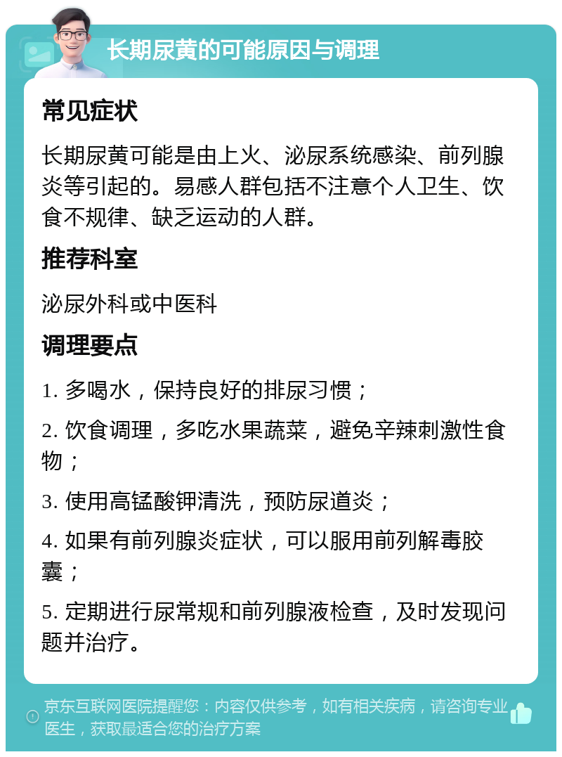 长期尿黄的可能原因与调理 常见症状 长期尿黄可能是由上火、泌尿系统感染、前列腺炎等引起的。易感人群包括不注意个人卫生、饮食不规律、缺乏运动的人群。 推荐科室 泌尿外科或中医科 调理要点 1. 多喝水，保持良好的排尿习惯； 2. 饮食调理，多吃水果蔬菜，避免辛辣刺激性食物； 3. 使用高锰酸钾清洗，预防尿道炎； 4. 如果有前列腺炎症状，可以服用前列解毒胶囊； 5. 定期进行尿常规和前列腺液检查，及时发现问题并治疗。