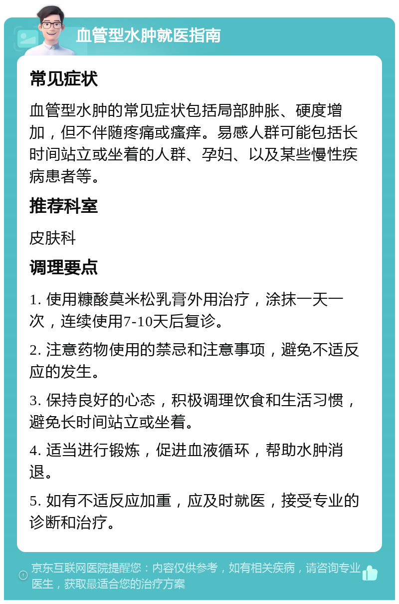 血管型水肿就医指南 常见症状 血管型水肿的常见症状包括局部肿胀、硬度增加，但不伴随疼痛或瘙痒。易感人群可能包括长时间站立或坐着的人群、孕妇、以及某些慢性疾病患者等。 推荐科室 皮肤科 调理要点 1. 使用糠酸莫米松乳膏外用治疗，涂抹一天一次，连续使用7-10天后复诊。 2. 注意药物使用的禁忌和注意事项，避免不适反应的发生。 3. 保持良好的心态，积极调理饮食和生活习惯，避免长时间站立或坐着。 4. 适当进行锻炼，促进血液循环，帮助水肿消退。 5. 如有不适反应加重，应及时就医，接受专业的诊断和治疗。