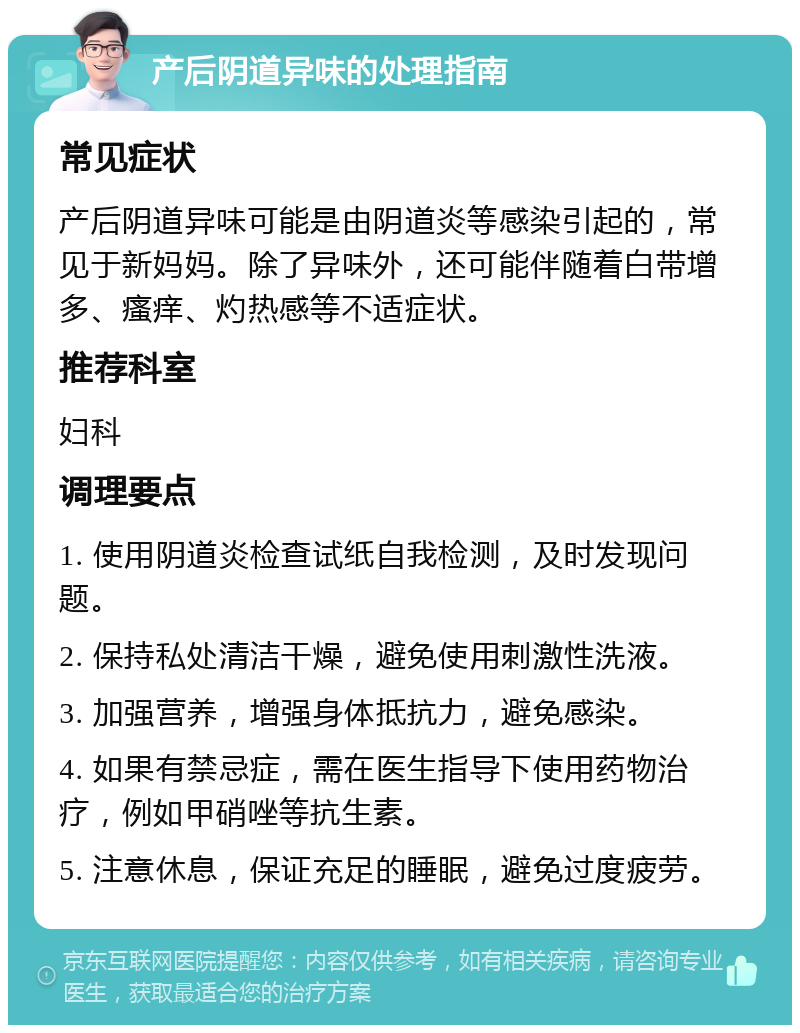 产后阴道异味的处理指南 常见症状 产后阴道异味可能是由阴道炎等感染引起的，常见于新妈妈。除了异味外，还可能伴随着白带增多、瘙痒、灼热感等不适症状。 推荐科室 妇科 调理要点 1. 使用阴道炎检查试纸自我检测，及时发现问题。 2. 保持私处清洁干燥，避免使用刺激性洗液。 3. 加强营养，增强身体抵抗力，避免感染。 4. 如果有禁忌症，需在医生指导下使用药物治疗，例如甲硝唑等抗生素。 5. 注意休息，保证充足的睡眠，避免过度疲劳。