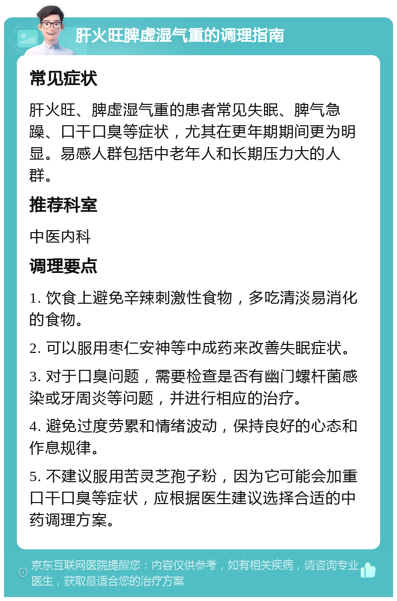 肝火旺脾虚湿气重的调理指南 常见症状 肝火旺、脾虚湿气重的患者常见失眠、脾气急躁、口干口臭等症状，尤其在更年期期间更为明显。易感人群包括中老年人和长期压力大的人群。 推荐科室 中医内科 调理要点 1. 饮食上避免辛辣刺激性食物，多吃清淡易消化的食物。 2. 可以服用枣仁安神等中成药来改善失眠症状。 3. 对于口臭问题，需要检查是否有幽门螺杆菌感染或牙周炎等问题，并进行相应的治疗。 4. 避免过度劳累和情绪波动，保持良好的心态和作息规律。 5. 不建议服用苦灵芝孢子粉，因为它可能会加重口干口臭等症状，应根据医生建议选择合适的中药调理方案。