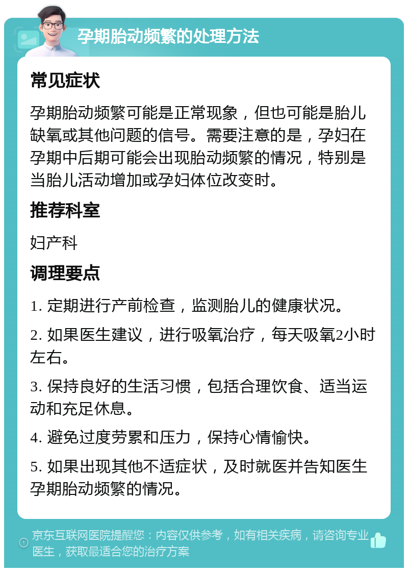 孕期胎动频繁的处理方法 常见症状 孕期胎动频繁可能是正常现象，但也可能是胎儿缺氧或其他问题的信号。需要注意的是，孕妇在孕期中后期可能会出现胎动频繁的情况，特别是当胎儿活动增加或孕妇体位改变时。 推荐科室 妇产科 调理要点 1. 定期进行产前检查，监测胎儿的健康状况。 2. 如果医生建议，进行吸氧治疗，每天吸氧2小时左右。 3. 保持良好的生活习惯，包括合理饮食、适当运动和充足休息。 4. 避免过度劳累和压力，保持心情愉快。 5. 如果出现其他不适症状，及时就医并告知医生孕期胎动频繁的情况。