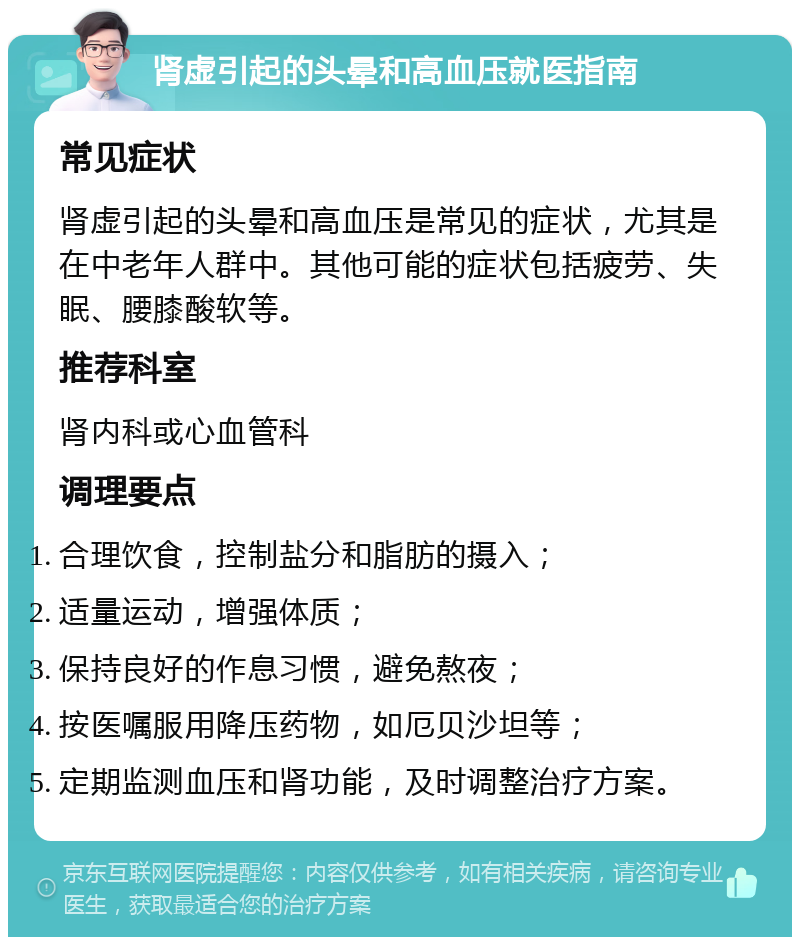 肾虚引起的头晕和高血压就医指南 常见症状 肾虚引起的头晕和高血压是常见的症状，尤其是在中老年人群中。其他可能的症状包括疲劳、失眠、腰膝酸软等。 推荐科室 肾内科或心血管科 调理要点 合理饮食，控制盐分和脂肪的摄入； 适量运动，增强体质； 保持良好的作息习惯，避免熬夜； 按医嘱服用降压药物，如厄贝沙坦等； 定期监测血压和肾功能，及时调整治疗方案。