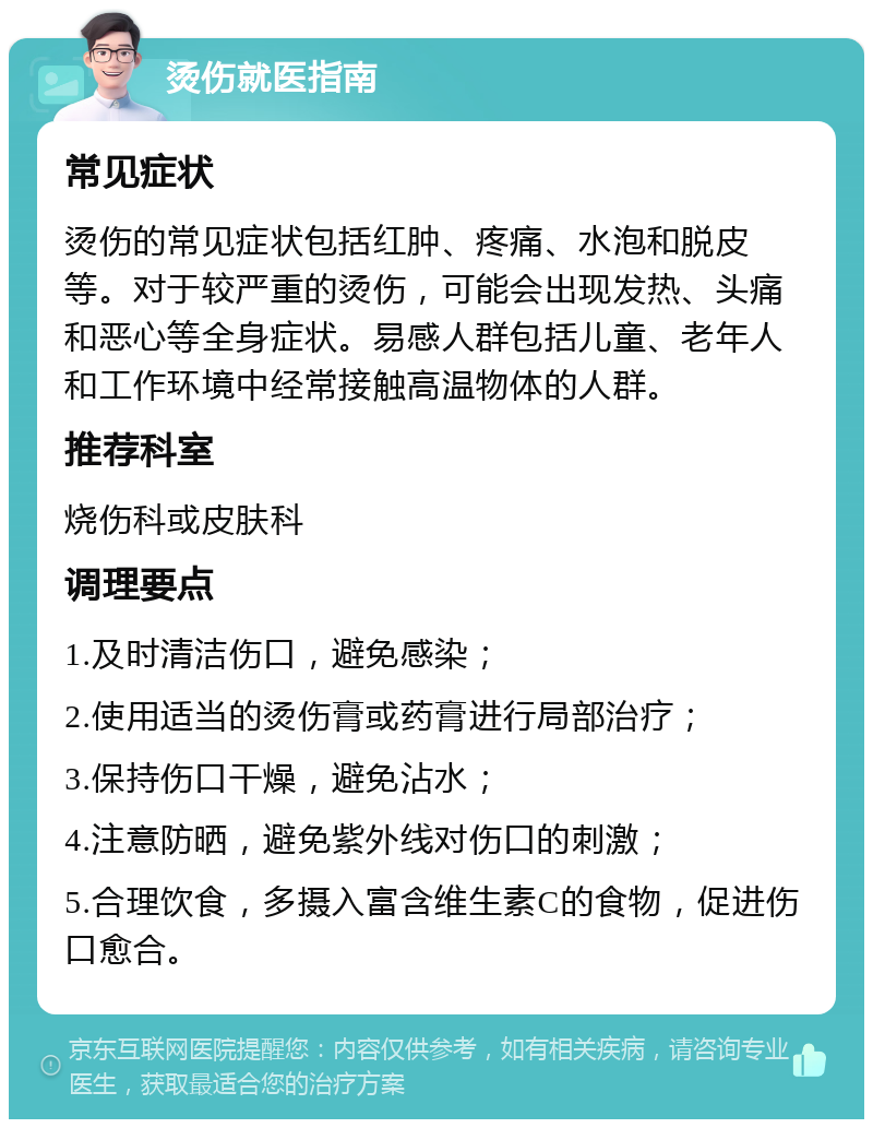 烫伤就医指南 常见症状 烫伤的常见症状包括红肿、疼痛、水泡和脱皮等。对于较严重的烫伤，可能会出现发热、头痛和恶心等全身症状。易感人群包括儿童、老年人和工作环境中经常接触高温物体的人群。 推荐科室 烧伤科或皮肤科 调理要点 1.及时清洁伤口，避免感染； 2.使用适当的烫伤膏或药膏进行局部治疗； 3.保持伤口干燥，避免沾水； 4.注意防晒，避免紫外线对伤口的刺激； 5.合理饮食，多摄入富含维生素C的食物，促进伤口愈合。