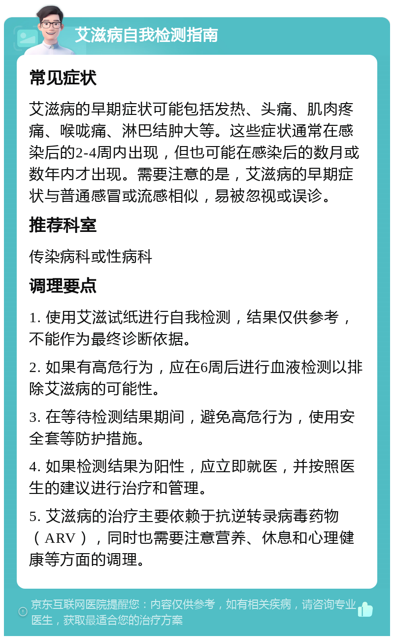 艾滋病自我检测指南 常见症状 艾滋病的早期症状可能包括发热、头痛、肌肉疼痛、喉咙痛、淋巴结肿大等。这些症状通常在感染后的2-4周内出现，但也可能在感染后的数月或数年内才出现。需要注意的是，艾滋病的早期症状与普通感冒或流感相似，易被忽视或误诊。 推荐科室 传染病科或性病科 调理要点 1. 使用艾滋试纸进行自我检测，结果仅供参考，不能作为最终诊断依据。 2. 如果有高危行为，应在6周后进行血液检测以排除艾滋病的可能性。 3. 在等待检测结果期间，避免高危行为，使用安全套等防护措施。 4. 如果检测结果为阳性，应立即就医，并按照医生的建议进行治疗和管理。 5. 艾滋病的治疗主要依赖于抗逆转录病毒药物（ARV），同时也需要注意营养、休息和心理健康等方面的调理。