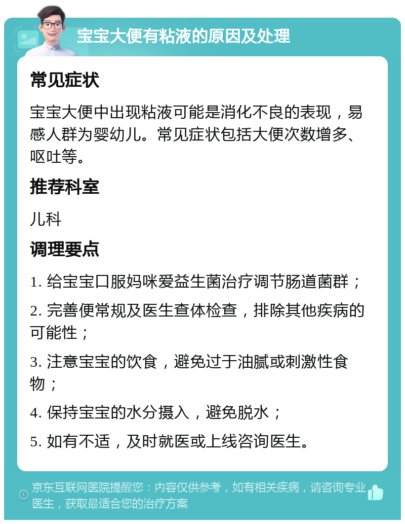 宝宝大便有粘液的原因及处理 常见症状 宝宝大便中出现粘液可能是消化不良的表现，易感人群为婴幼儿。常见症状包括大便次数增多、呕吐等。 推荐科室 儿科 调理要点 1. 给宝宝口服妈咪爱益生菌治疗调节肠道菌群； 2. 完善便常规及医生查体检查，排除其他疾病的可能性； 3. 注意宝宝的饮食，避免过于油腻或刺激性食物； 4. 保持宝宝的水分摄入，避免脱水； 5. 如有不适，及时就医或上线咨询医生。