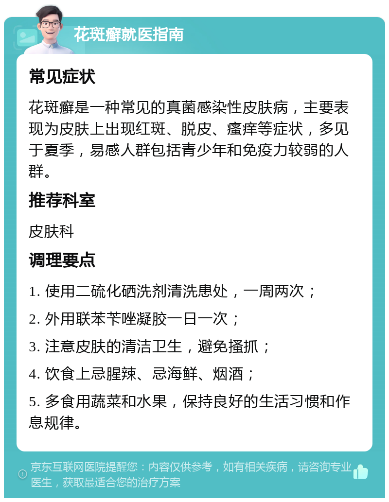 花斑癣就医指南 常见症状 花斑癣是一种常见的真菌感染性皮肤病，主要表现为皮肤上出现红斑、脱皮、瘙痒等症状，多见于夏季，易感人群包括青少年和免疫力较弱的人群。 推荐科室 皮肤科 调理要点 1. 使用二硫化硒洗剂清洗患处，一周两次； 2. 外用联苯苄唑凝胶一日一次； 3. 注意皮肤的清洁卫生，避免搔抓； 4. 饮食上忌腥辣、忌海鲜、烟酒； 5. 多食用蔬菜和水果，保持良好的生活习惯和作息规律。