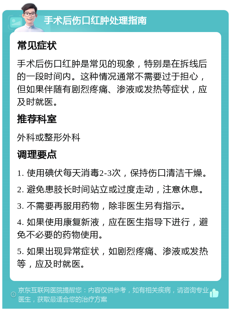 手术后伤口红肿处理指南 常见症状 手术后伤口红肿是常见的现象，特别是在拆线后的一段时间内。这种情况通常不需要过于担心，但如果伴随有剧烈疼痛、渗液或发热等症状，应及时就医。 推荐科室 外科或整形外科 调理要点 1. 使用碘伏每天消毒2-3次，保持伤口清洁干燥。 2. 避免患肢长时间站立或过度走动，注意休息。 3. 不需要再服用药物，除非医生另有指示。 4. 如果使用康复新液，应在医生指导下进行，避免不必要的药物使用。 5. 如果出现异常症状，如剧烈疼痛、渗液或发热等，应及时就医。