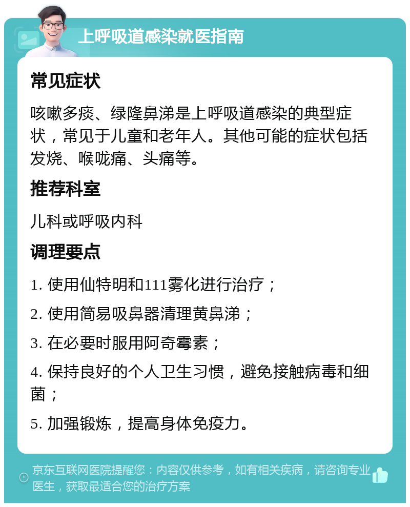 上呼吸道感染就医指南 常见症状 咳嗽多痰、绿隆鼻涕是上呼吸道感染的典型症状，常见于儿童和老年人。其他可能的症状包括发烧、喉咙痛、头痛等。 推荐科室 儿科或呼吸内科 调理要点 1. 使用仙特明和111雾化进行治疗； 2. 使用简易吸鼻器清理黄鼻涕； 3. 在必要时服用阿奇霉素； 4. 保持良好的个人卫生习惯，避免接触病毒和细菌； 5. 加强锻炼，提高身体免疫力。