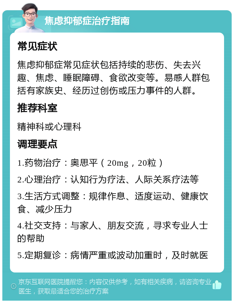 焦虑抑郁症治疗指南 常见症状 焦虑抑郁症常见症状包括持续的悲伤、失去兴趣、焦虑、睡眠障碍、食欲改变等。易感人群包括有家族史、经历过创伤或压力事件的人群。 推荐科室 精神科或心理科 调理要点 1.药物治疗：奥思平（20mg，20粒） 2.心理治疗：认知行为疗法、人际关系疗法等 3.生活方式调整：规律作息、适度运动、健康饮食、减少压力 4.社交支持：与家人、朋友交流，寻求专业人士的帮助 5.定期复诊：病情严重或波动加重时，及时就医