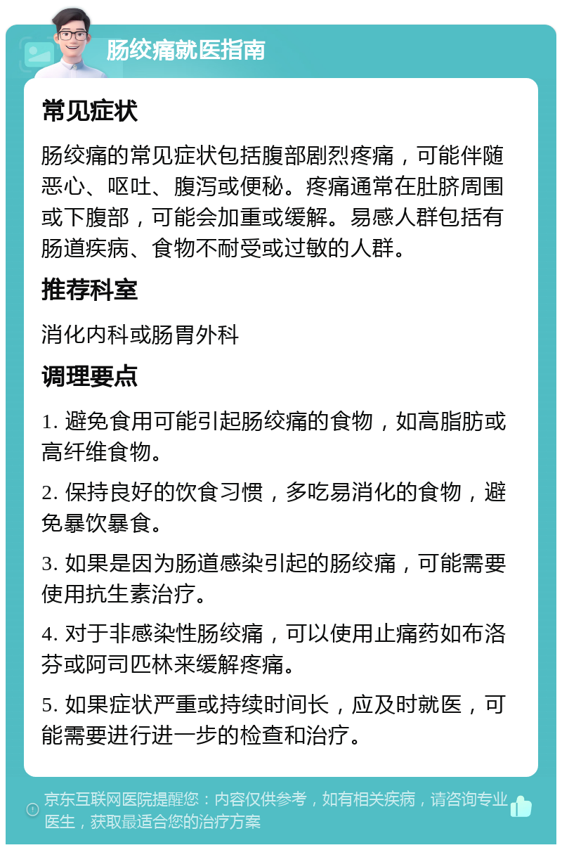 肠绞痛就医指南 常见症状 肠绞痛的常见症状包括腹部剧烈疼痛，可能伴随恶心、呕吐、腹泻或便秘。疼痛通常在肚脐周围或下腹部，可能会加重或缓解。易感人群包括有肠道疾病、食物不耐受或过敏的人群。 推荐科室 消化内科或肠胃外科 调理要点 1. 避免食用可能引起肠绞痛的食物，如高脂肪或高纤维食物。 2. 保持良好的饮食习惯，多吃易消化的食物，避免暴饮暴食。 3. 如果是因为肠道感染引起的肠绞痛，可能需要使用抗生素治疗。 4. 对于非感染性肠绞痛，可以使用止痛药如布洛芬或阿司匹林来缓解疼痛。 5. 如果症状严重或持续时间长，应及时就医，可能需要进行进一步的检查和治疗。