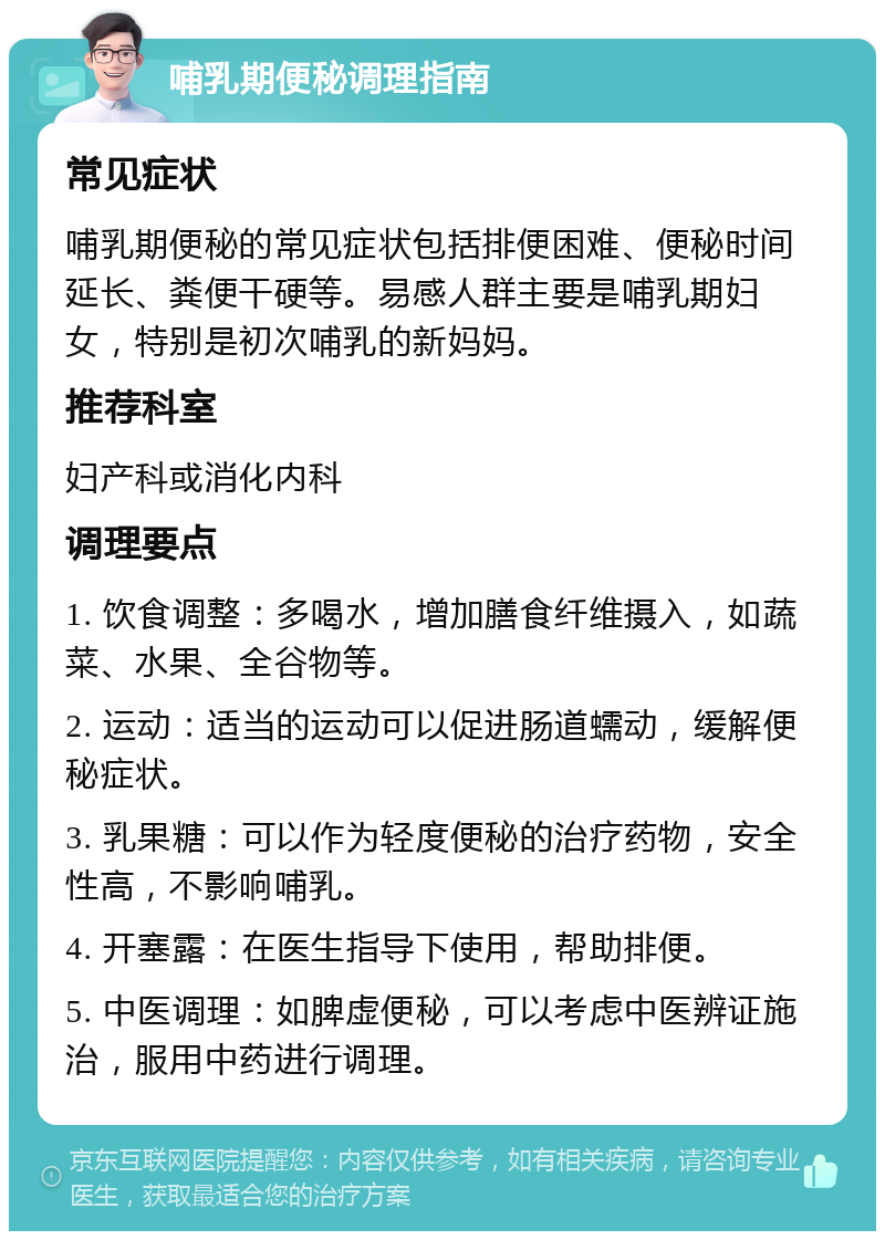 哺乳期便秘调理指南 常见症状 哺乳期便秘的常见症状包括排便困难、便秘时间延长、粪便干硬等。易感人群主要是哺乳期妇女，特别是初次哺乳的新妈妈。 推荐科室 妇产科或消化内科 调理要点 1. 饮食调整：多喝水，增加膳食纤维摄入，如蔬菜、水果、全谷物等。 2. 运动：适当的运动可以促进肠道蠕动，缓解便秘症状。 3. 乳果糖：可以作为轻度便秘的治疗药物，安全性高，不影响哺乳。 4. 开塞露：在医生指导下使用，帮助排便。 5. 中医调理：如脾虚便秘，可以考虑中医辨证施治，服用中药进行调理。