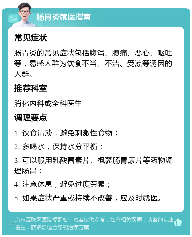 肠胃炎就医指南 常见症状 肠胃炎的常见症状包括腹泻、腹痛、恶心、呕吐等，易感人群为饮食不当、不洁、受凉等诱因的人群。 推荐科室 消化内科或全科医生 调理要点 1. 饮食清淡，避免刺激性食物； 2. 多喝水，保持水分平衡； 3. 可以服用乳酸菌素片、枫蓼肠胃康片等药物调理肠胃； 4. 注意休息，避免过度劳累； 5. 如果症状严重或持续不改善，应及时就医。