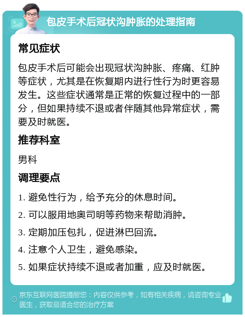 包皮手术后冠状沟肿胀的处理指南 常见症状 包皮手术后可能会出现冠状沟肿胀、疼痛、红肿等症状，尤其是在恢复期内进行性行为时更容易发生。这些症状通常是正常的恢复过程中的一部分，但如果持续不退或者伴随其他异常症状，需要及时就医。 推荐科室 男科 调理要点 1. 避免性行为，给予充分的休息时间。 2. 可以服用地奥司明等药物来帮助消肿。 3. 定期加压包扎，促进淋巴回流。 4. 注意个人卫生，避免感染。 5. 如果症状持续不退或者加重，应及时就医。