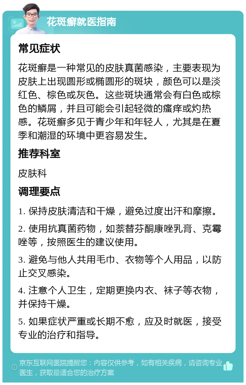 花斑癣就医指南 常见症状 花斑癣是一种常见的皮肤真菌感染，主要表现为皮肤上出现圆形或椭圆形的斑块，颜色可以是淡红色、棕色或灰色。这些斑块通常会有白色或棕色的鳞屑，并且可能会引起轻微的瘙痒或灼热感。花斑癣多见于青少年和年轻人，尤其是在夏季和潮湿的环境中更容易发生。 推荐科室 皮肤科 调理要点 1. 保持皮肤清洁和干燥，避免过度出汗和摩擦。 2. 使用抗真菌药物，如萘替芬酮康唑乳膏、克霉唑等，按照医生的建议使用。 3. 避免与他人共用毛巾、衣物等个人用品，以防止交叉感染。 4. 注意个人卫生，定期更换内衣、袜子等衣物，并保持干燥。 5. 如果症状严重或长期不愈，应及时就医，接受专业的治疗和指导。