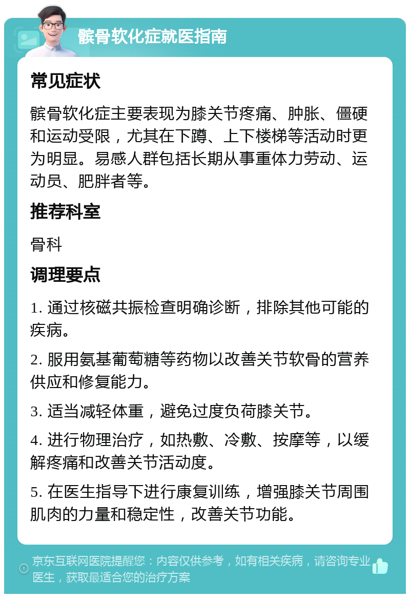 髌骨软化症就医指南 常见症状 髌骨软化症主要表现为膝关节疼痛、肿胀、僵硬和运动受限，尤其在下蹲、上下楼梯等活动时更为明显。易感人群包括长期从事重体力劳动、运动员、肥胖者等。 推荐科室 骨科 调理要点 1. 通过核磁共振检查明确诊断，排除其他可能的疾病。 2. 服用氨基葡萄糖等药物以改善关节软骨的营养供应和修复能力。 3. 适当减轻体重，避免过度负荷膝关节。 4. 进行物理治疗，如热敷、冷敷、按摩等，以缓解疼痛和改善关节活动度。 5. 在医生指导下进行康复训练，增强膝关节周围肌肉的力量和稳定性，改善关节功能。