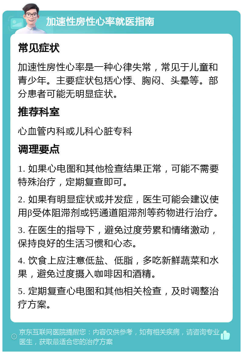 加速性房性心率就医指南 常见症状 加速性房性心率是一种心律失常，常见于儿童和青少年。主要症状包括心悸、胸闷、头晕等。部分患者可能无明显症状。 推荐科室 心血管内科或儿科心脏专科 调理要点 1. 如果心电图和其他检查结果正常，可能不需要特殊治疗，定期复查即可。 2. 如果有明显症状或并发症，医生可能会建议使用β受体阻滞剂或钙通道阻滞剂等药物进行治疗。 3. 在医生的指导下，避免过度劳累和情绪激动，保持良好的生活习惯和心态。 4. 饮食上应注意低盐、低脂，多吃新鲜蔬菜和水果，避免过度摄入咖啡因和酒精。 5. 定期复查心电图和其他相关检查，及时调整治疗方案。